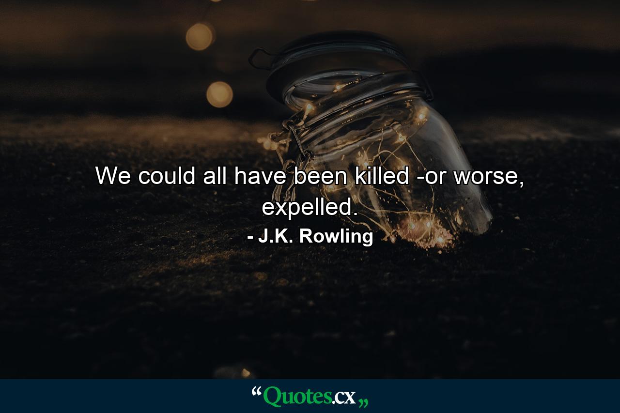 We could all have been killed -or worse, expelled. - Quote by J.K. Rowling