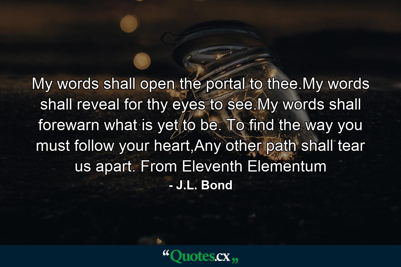 My words shall open the portal to thee.My words shall reveal for thy eyes to see.My words shall forewarn what is yet to be. To find the way you must follow your heart,Any other path shall tear us apart. From Eleventh Elementum - Quote by J.L. Bond