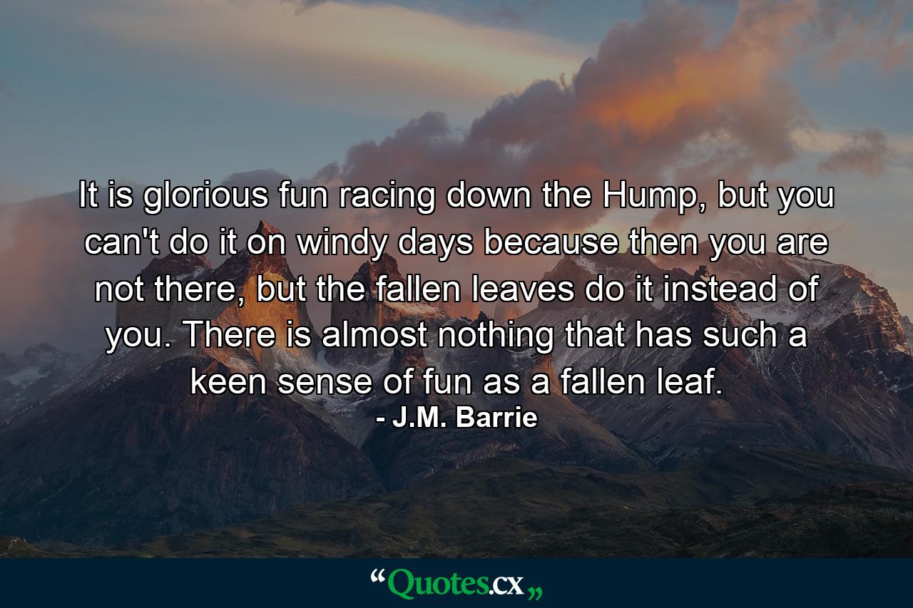 It is glorious fun racing down the Hump, but you can't do it on windy days because then you are not there, but the fallen leaves do it instead of you. There is almost nothing that has such a keen sense of fun as a fallen leaf. - Quote by J.M. Barrie