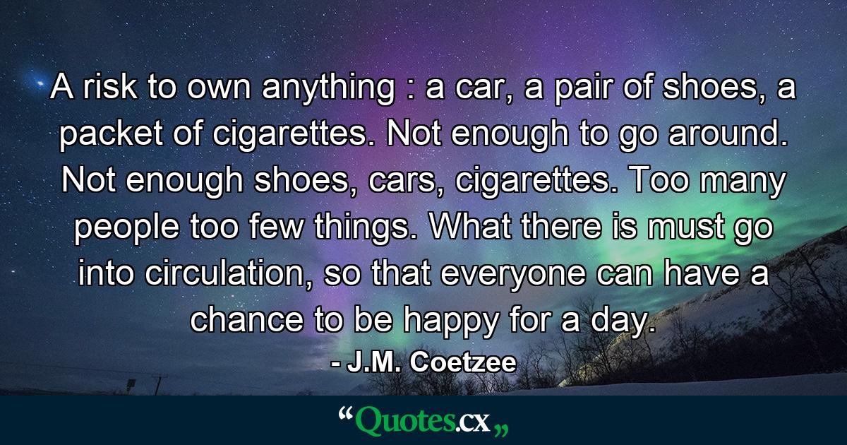 A risk to own anything : a car, a pair of shoes, a packet of cigarettes. Not enough to go around. Not enough shoes, cars, cigarettes. Too many people too few things. What there is must go into circulation, so that everyone can have a chance to be happy for a day. - Quote by J.M. Coetzee