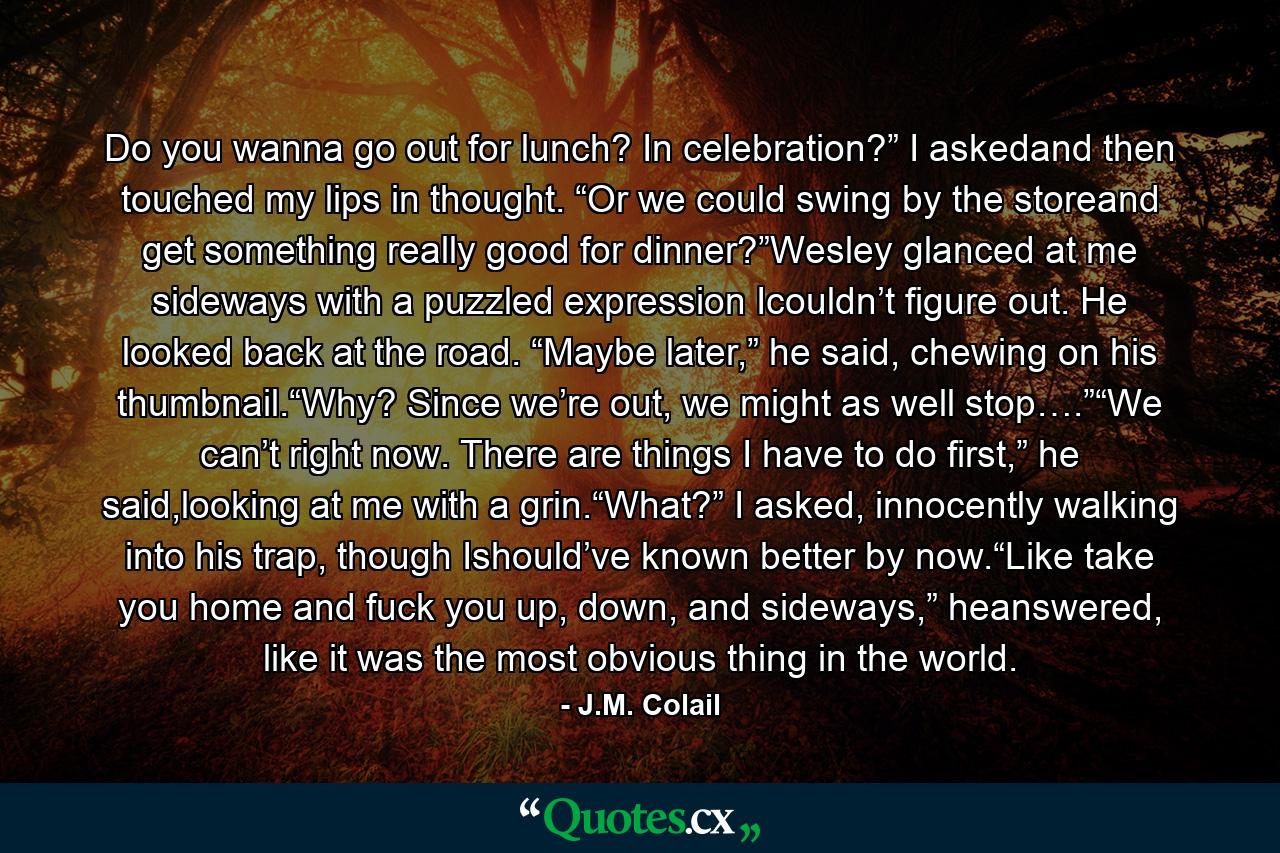 Do you wanna go out for lunch? In celebration?” I askedand then touched my lips in thought. “Or we could swing by the storeand get something really good for dinner?”Wesley glanced at me sideways with a puzzled expression Icouldn’t figure out. He looked back at the road. “Maybe later,” he said, chewing on his thumbnail.“Why? Since we’re out, we might as well stop….”“We can’t right now. There are things I have to do first,” he said,looking at me with a grin.“What?” I asked, innocently walking into his trap, though Ishould’ve known better by now.“Like take you home and fuck you up, down, and sideways,” heanswered, like it was the most obvious thing in the world. - Quote by J.M. Colail