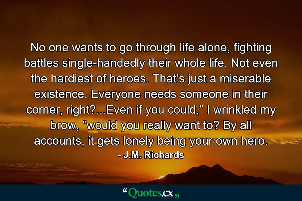 No one wants to go through life alone, fighting battles single-handedly their whole life. Not even the hardiest of heroes. That’s just a miserable existence. Everyone needs someone in their corner, right?...Even if you could,” I wrinkled my brow, “would you really want to? By all accounts, it gets lonely being your own hero. - Quote by J.M. Richards