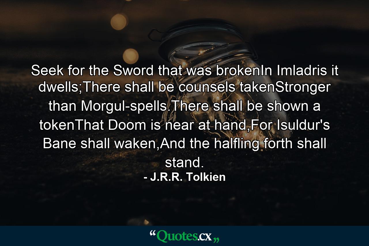 Seek for the Sword that was brokenIn Imladris it dwells;There shall be counsels takenStronger than Morgul-spells.There shall be shown a tokenThat Doom is near at hand,For Isuldur's Bane shall waken,And the halfling forth shall stand. - Quote by J.R.R. Tolkien