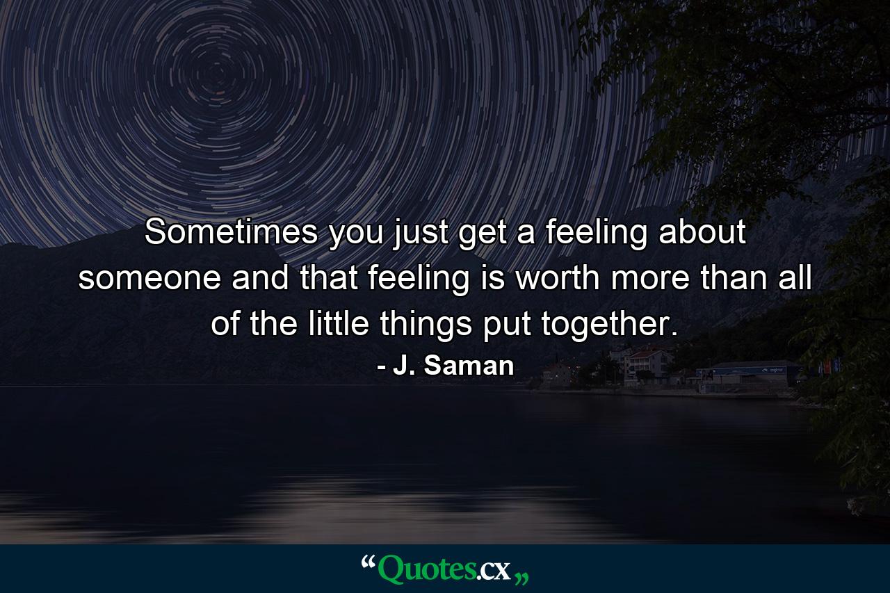 Sometimes you just get a feeling about someone and that feeling is worth more than all of the little things put together. - Quote by J. Saman