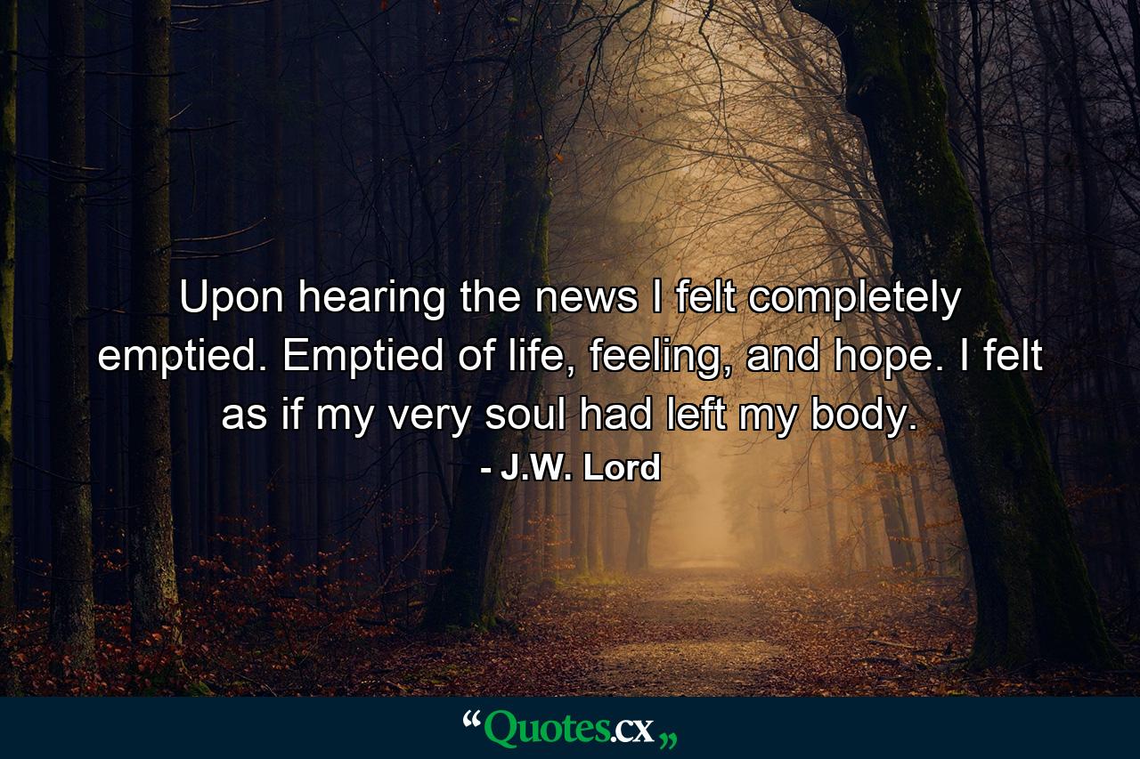 Upon hearing the news I felt completely emptied. Emptied of life, feeling, and hope. I felt as if my very soul had left my body. - Quote by J.W. Lord