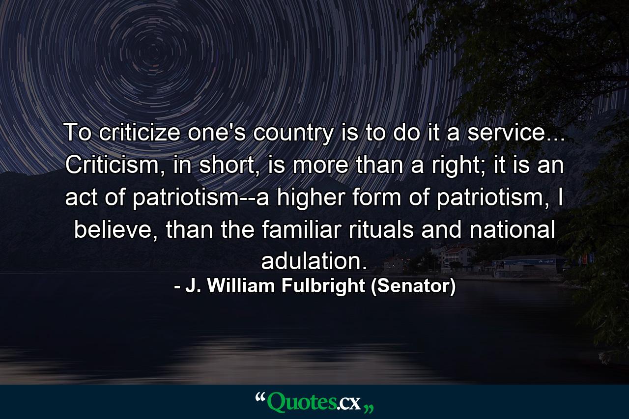 To criticize one's country is to do it a service... Criticism, in short, is more than a right; it is an act of patriotism--a higher form of patriotism, I believe, than the familiar rituals and national adulation. - Quote by J. William Fulbright (Senator)