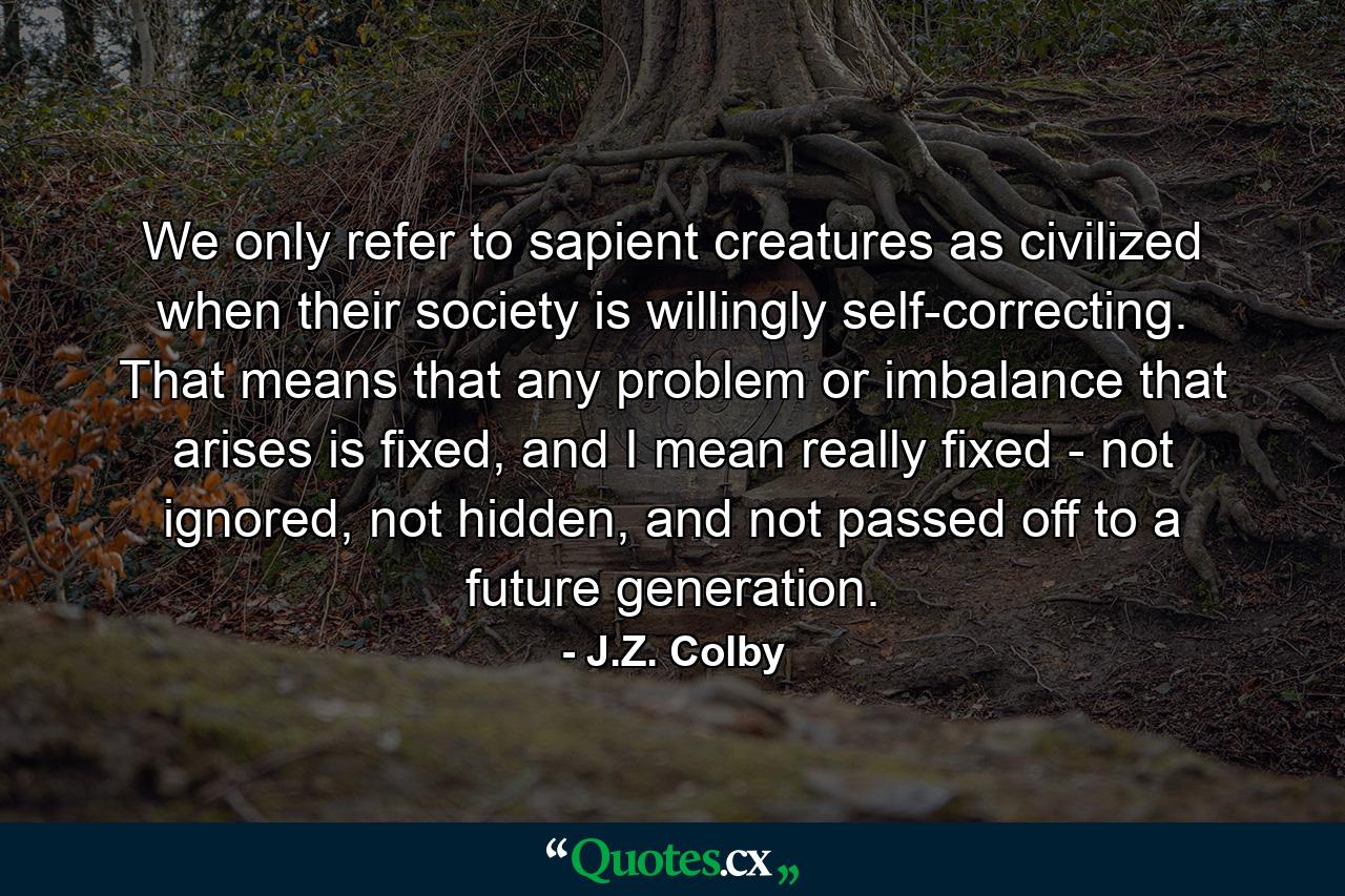 We only refer to sapient creatures as civilized when their society is willingly self-correcting. That means that any problem or imbalance that arises is fixed, and I mean really fixed - not ignored, not hidden, and not passed off to a future generation. - Quote by J.Z. Colby