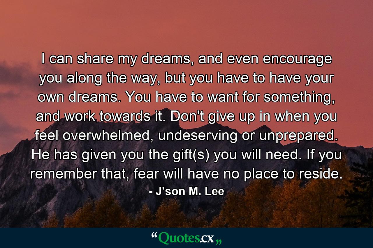 I can share my dreams, and even encourage you along the way, but you have to have your own dreams. You have to want for something, and work towards it. Don't give up in when you feel overwhelmed, undeserving or unprepared. He has given you the gift(s) you will need. If you remember that, fear will have no place to reside. - Quote by J'son M. Lee