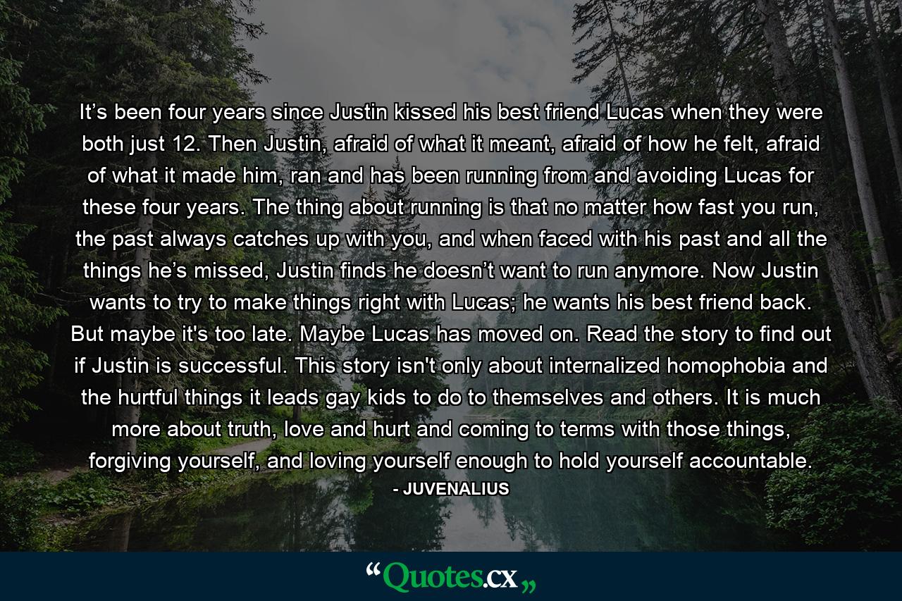 It’s been four years since Justin kissed his best friend Lucas when they were both just 12. Then Justin, afraid of what it meant, afraid of how he felt, afraid of what it made him, ran and has been running from and avoiding Lucas for these four years. The thing about running is that no matter how fast you run, the past always catches up with you, and when faced with his past and all the things he’s missed, Justin finds he doesn’t want to run anymore. Now Justin wants to try to make things right with Lucas; he wants his best friend back. But maybe it's too late. Maybe Lucas has moved on. Read the story to find out if Justin is successful. This story isn't only about internalized homophobia and the hurtful things it leads gay kids to do to themselves and others. It is much more about truth, love and hurt and coming to terms with those things, forgiving yourself, and loving yourself enough to hold yourself accountable. - Quote by JUVENALIUS