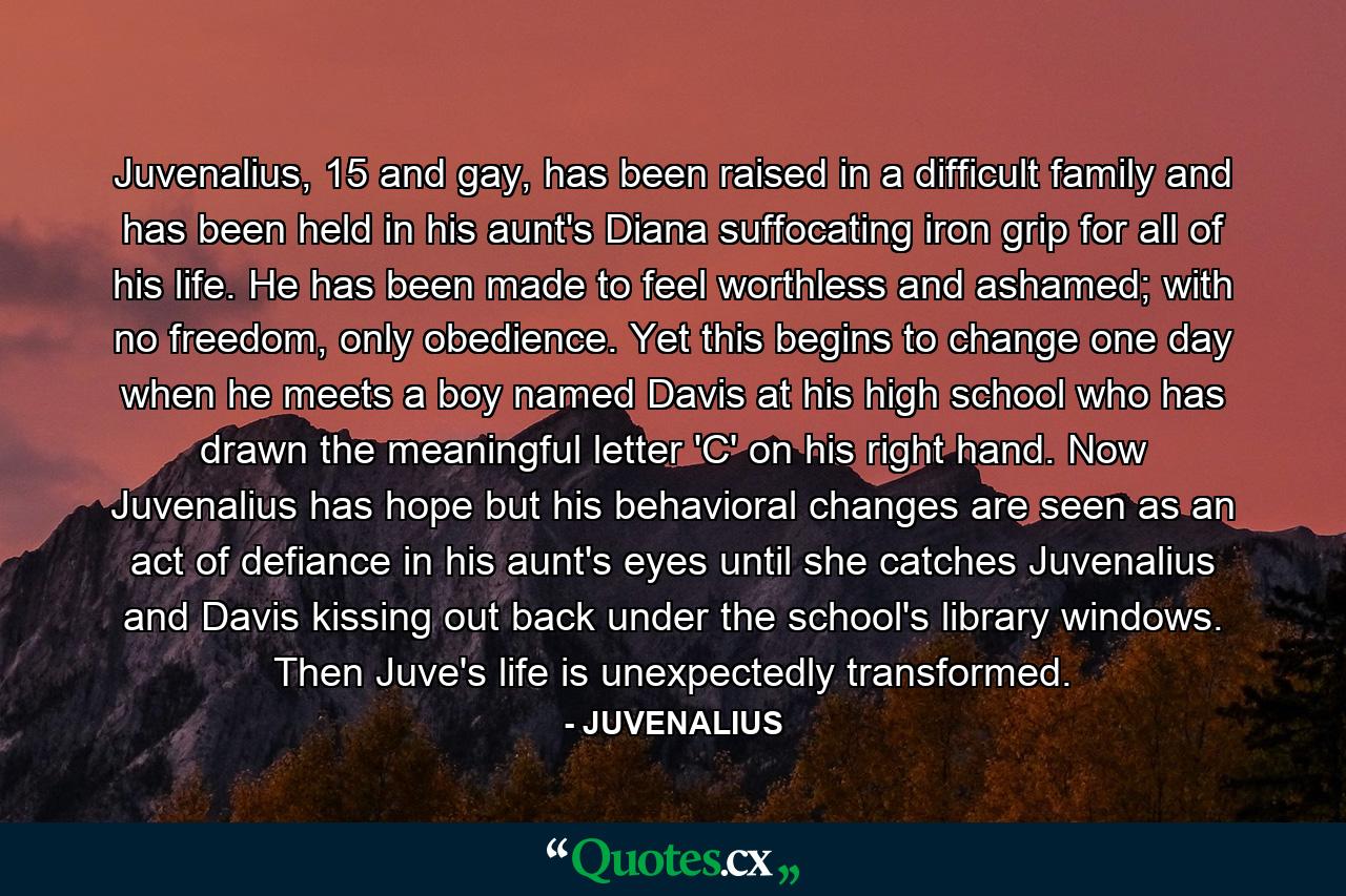 Juvenalius, 15 and gay, has been raised in a difficult family and has been held in his aunt's Diana suffocating iron grip for all of his life. He has been made to feel worthless and ashamed; with no freedom, only obedience. Yet this begins to change one day when he meets a boy named Davis at his high school who has drawn the meaningful letter 'C' on his right hand. Now Juvenalius has hope but his behavioral changes are seen as an act of defiance in his aunt's eyes until she catches Juvenalius and Davis kissing out back under the school's library windows. Then Juve's life is unexpectedly transformed. - Quote by JUVENALIUS