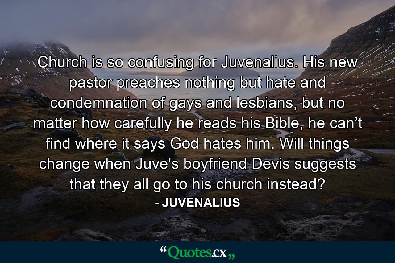 Church is so confusing for Juvenalius. His new pastor preaches nothing but hate and condemnation of gays and lesbians, but no matter how carefully he reads his Bible, he can’t find where it says God hates him. Will things change when Juve's boyfriend Devis suggests that they all go to his church instead? - Quote by JUVENALIUS