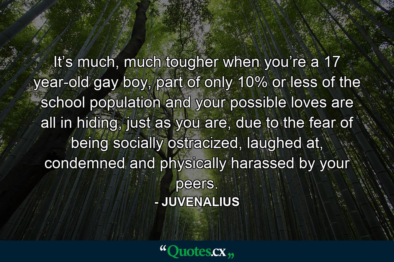 It’s much, much tougher when you’re a 17 year-old gay boy, part of only 10% or less of the school population and your possible loves are all in hiding, just as you are, due to the fear of being socially ostracized, laughed at, condemned and physically harassed by your peers. - Quote by JUVENALIUS