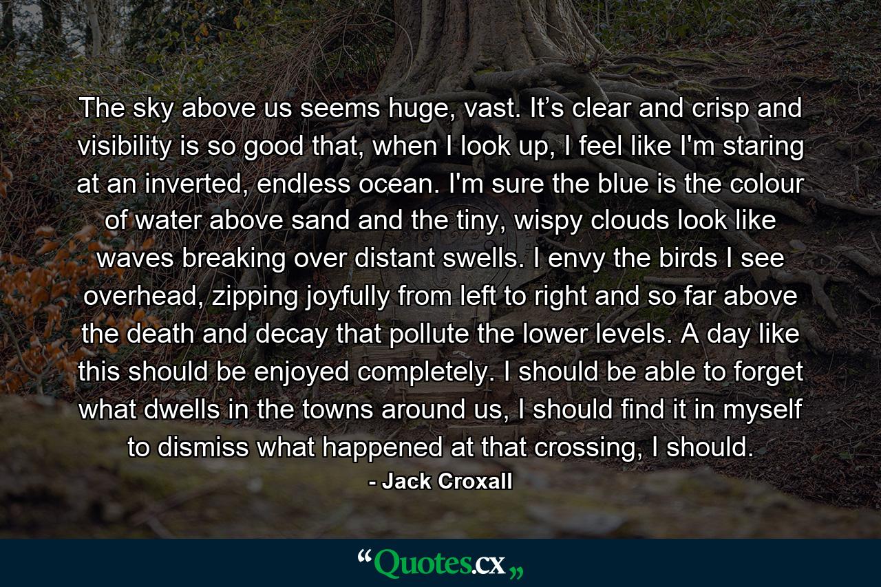 The sky above us seems huge, vast. It’s clear and crisp and visibility is so good that, when I look up, I feel like I'm staring at an inverted, endless ocean. I'm sure the blue is the colour of water above sand and the tiny, wispy clouds look like waves breaking over distant swells. I envy the birds I see overhead, zipping joyfully from left to right and so far above the death and decay that pollute the lower levels. A day like this should be enjoyed completely. I should be able to forget what dwells in the towns around us, I should find it in myself to dismiss what happened at that crossing, I should. - Quote by Jack Croxall