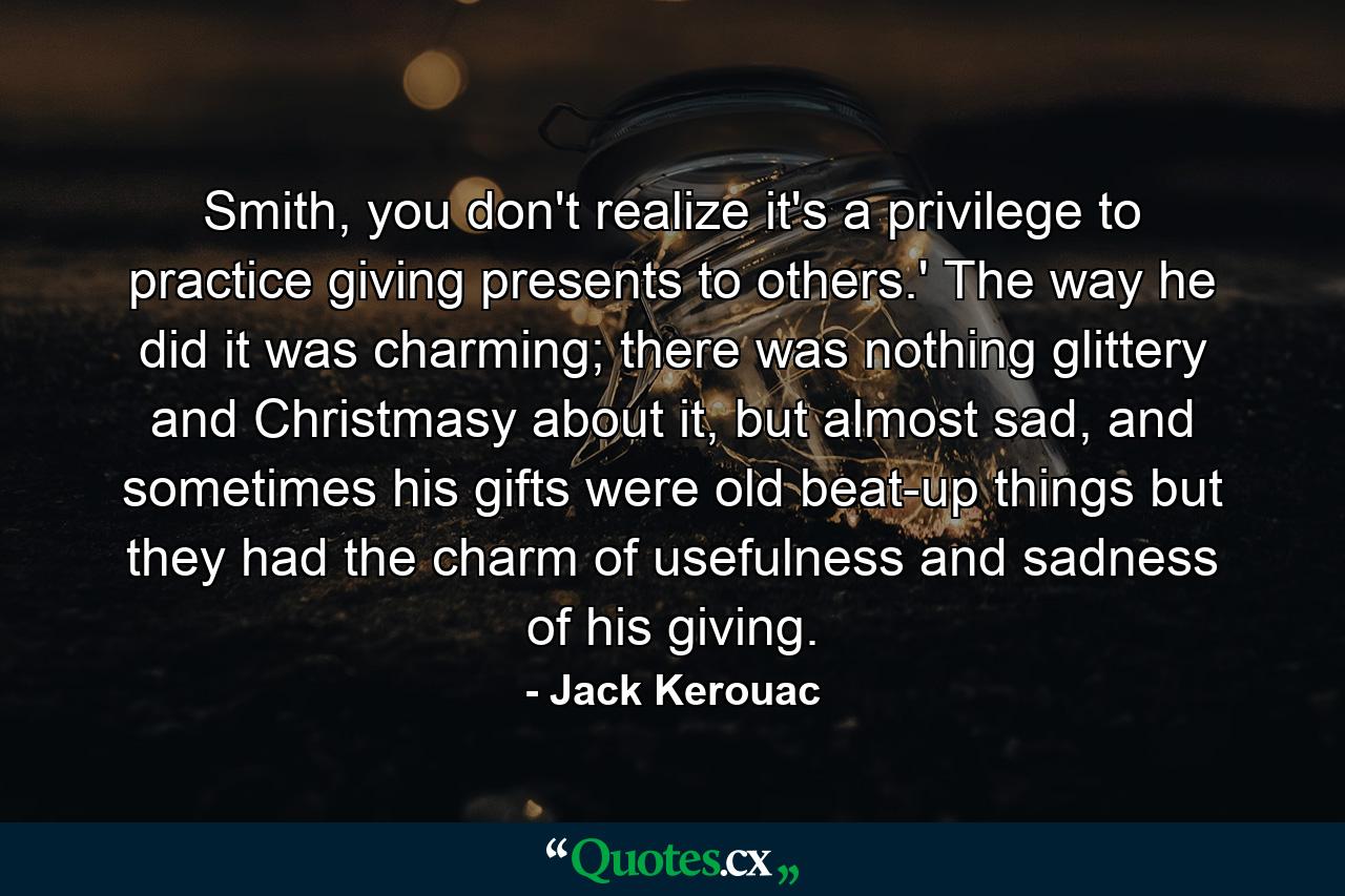 Smith, you don't realize it's a privilege to practice giving presents to others.' The way he did it was charming; there was nothing glittery and Christmasy about it, but almost sad, and sometimes his gifts were old beat-up things but they had the charm of usefulness and sadness of his giving. - Quote by Jack Kerouac