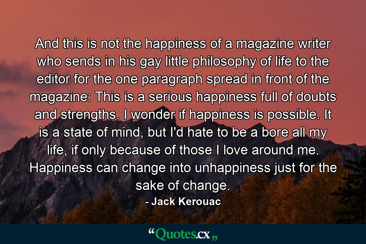 And this is not the happiness of a magazine writer who sends in his gay little philosophy of life to the editor for the one paragraph spread in front of the magazine: This is a serious happiness full of doubts and strengths. I wonder if happiness is possible. It is a state of mind, but I'd hate to be a bore all my life, if only because of those I love around me. Happiness can change into unhappiness just for the sake of change. - Quote by Jack Kerouac