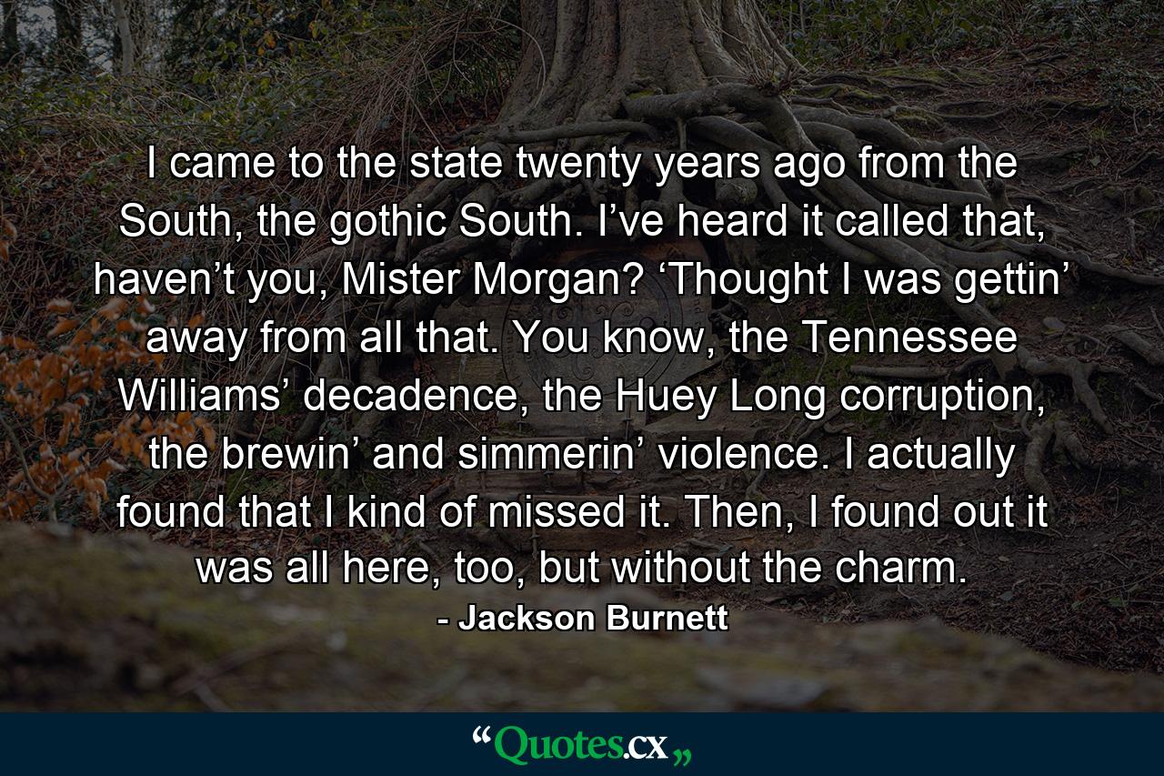 I came to the state twenty years ago from the South, the gothic South. I’ve heard it called that, haven’t you, Mister Morgan? ‘Thought I was gettin’ away from all that. You know, the Tennessee Williams’ decadence, the Huey Long corruption, the brewin’ and simmerin’ violence. I actually found that I kind of missed it. Then, I found out it was all here, too, but without the charm. - Quote by Jackson Burnett