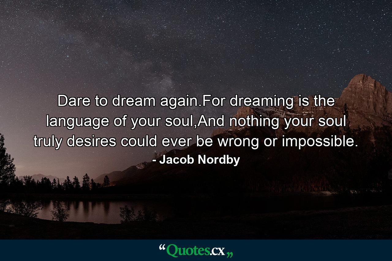 Dare to dream again.For dreaming is the language of your soul,And nothing your soul truly desires could ever be wrong or impossible. - Quote by Jacob Nordby