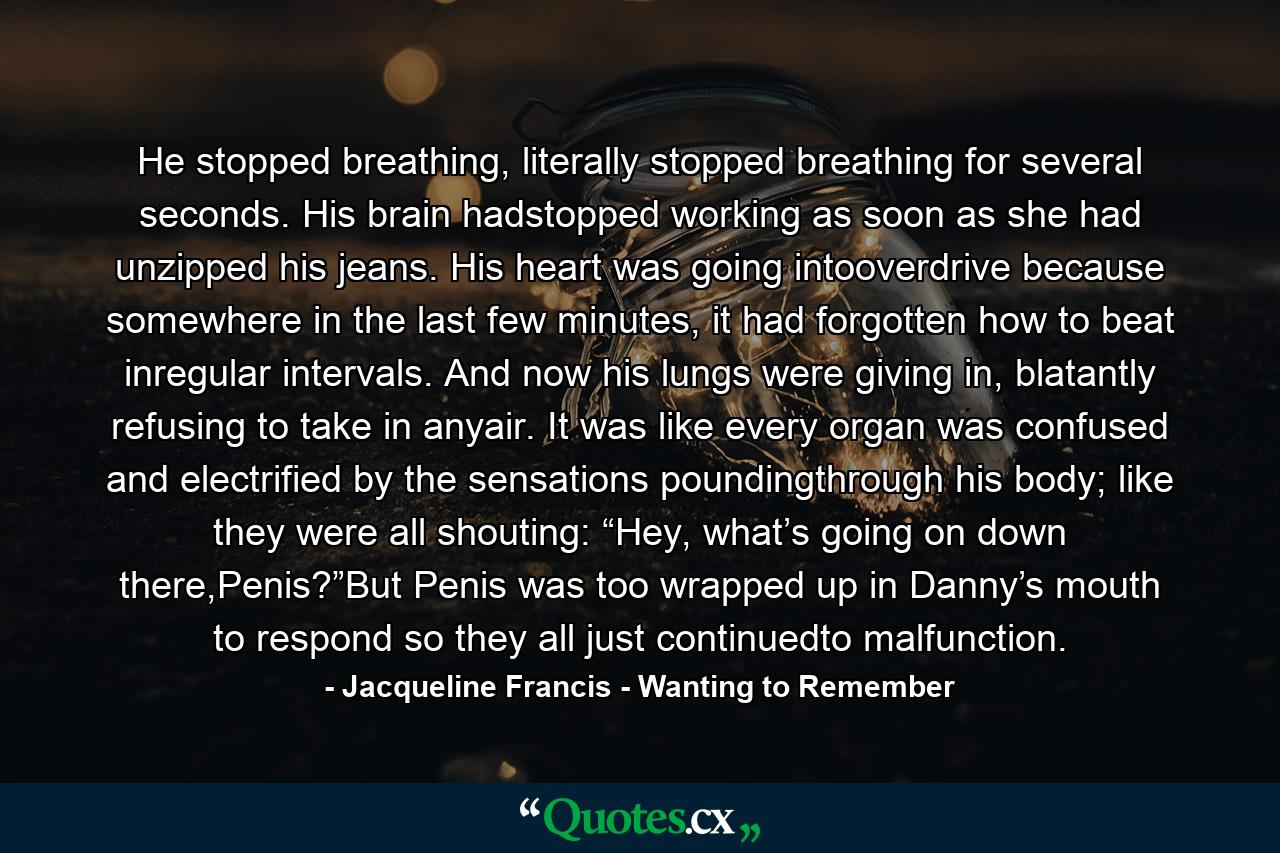 He stopped breathing, literally stopped breathing for several seconds. His brain hadstopped working as soon as she had unzipped his jeans. His heart was going intooverdrive because somewhere in the last few minutes, it had forgotten how to beat inregular intervals. And now his lungs were giving in, blatantly refusing to take in anyair. It was like every organ was confused and electrified by the sensations poundingthrough his body; like they were all shouting: “Hey, what’s going on down there,Penis?”But Penis was too wrapped up in Danny’s mouth to respond so they all just continuedto malfunction. - Quote by Jacqueline Francis - Wanting to Remember