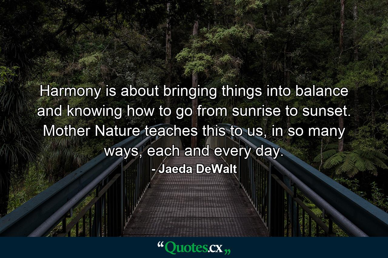 Harmony is about bringing things into balance and knowing how to go from sunrise to sunset. Mother Nature teaches this to us, in so many ways, each and every day. - Quote by Jaeda DeWalt