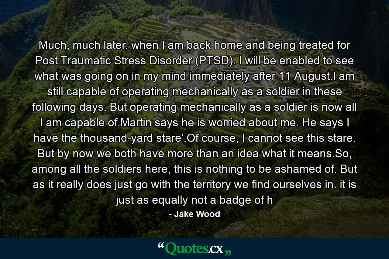 Much, much later. when I am back home and being treated for Post Traumatic Stress Disorder (PTSD). I will be enabled to see what was going on in my mind immediately after 11 August.I am still capable of operating mechanically as a soldier in these following days. But operating mechanically as a soldier is now all I am capable of.Martin says he is worried about me. He says I have the thousand-yard stare'.Of course, I cannot see this stare. But by now we both have more than an idea what it means.So, among all the soldiers here, this is nothing to be ashamed of. But as it really does just go with the territory we find ourselves in. it is just as equally not a badge of h - Quote by Jake Wood