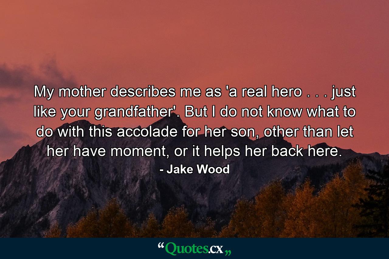 My mother describes me as 'a real hero . . . just like your grandfather'. But I do not know what to do with this accolade for her son, other than let her have moment, or it helps her back here. - Quote by Jake Wood