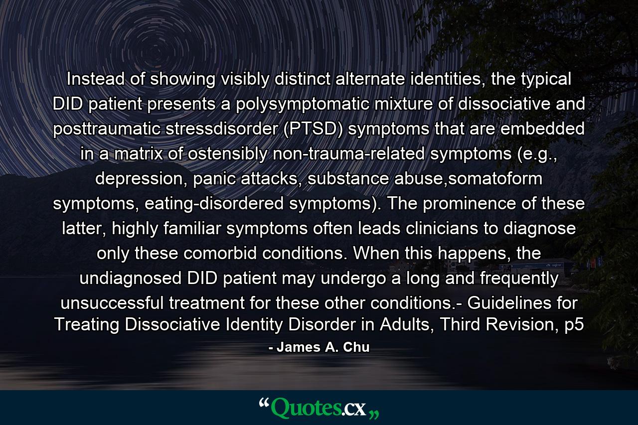 Instead of showing visibly distinct alternate identities, the typical DID patient presents a polysymptomatic mixture of dissociative and posttraumatic stressdisorder (PTSD) symptoms that are embedded in a matrix of ostensibly non-trauma-related symptoms (e.g., depression, panic attacks, substance abuse,somatoform symptoms, eating-disordered symptoms). The prominence of these latter, highly familiar symptoms often leads clinicians to diagnose only these comorbid conditions. When this happens, the undiagnosed DID patient may undergo a long and frequently unsuccessful treatment for these other conditions.- Guidelines for Treating Dissociative Identity Disorder in Adults, Third Revision, p5 - Quote by James A. Chu