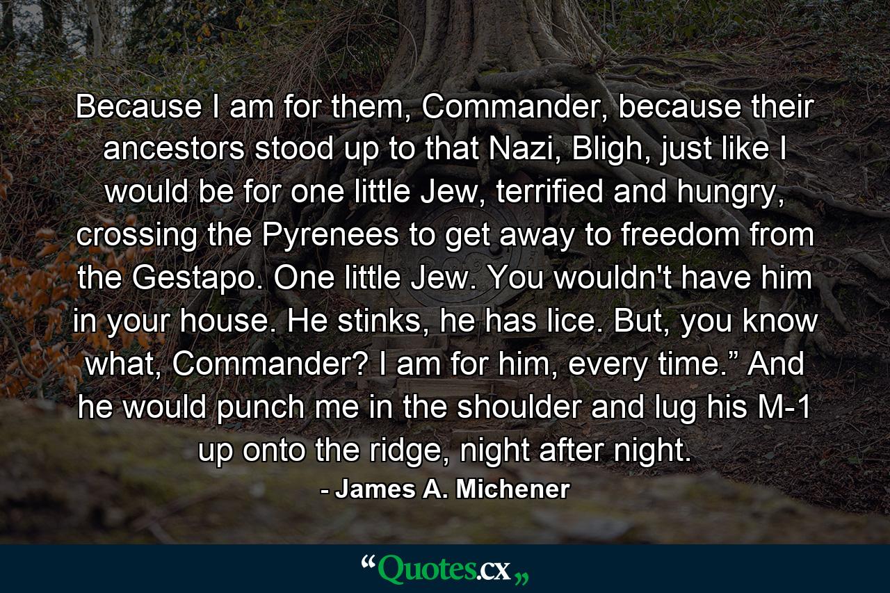 Because I am for them, Commander, because their ancestors stood up to that Nazi, Bligh, just like I would be for one little Jew, terrified and hungry, crossing the Pyrenees to get away to freedom from the Gestapo. One little Jew. You wouldn't have him in your house. He stinks, he has lice. But, you know what, Commander? I am for him, every time.” And he would punch me in the shoulder and lug his M-1 up onto the ridge, night after night. - Quote by James A. Michener