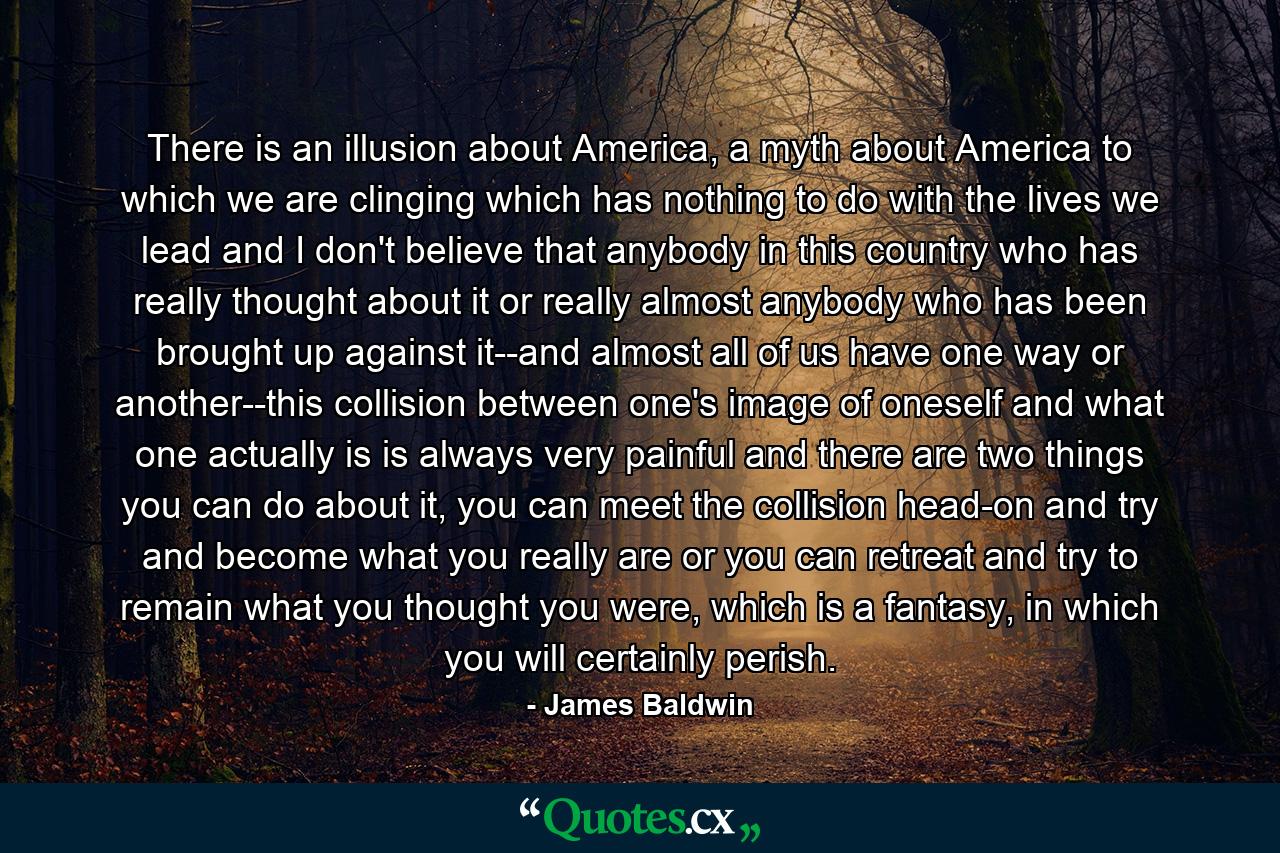 There is an illusion about America, a myth about America to which we are clinging which has nothing to do with the lives we lead and I don't believe that anybody in this country who has really thought about it or really almost anybody who has been brought up against it--and almost all of us have one way or another--this collision between one's image of oneself and what one actually is is always very painful and there are two things you can do about it, you can meet the collision head-on and try and become what you really are or you can retreat and try to remain what you thought you were, which is a fantasy, in which you will certainly perish. - Quote by James Baldwin