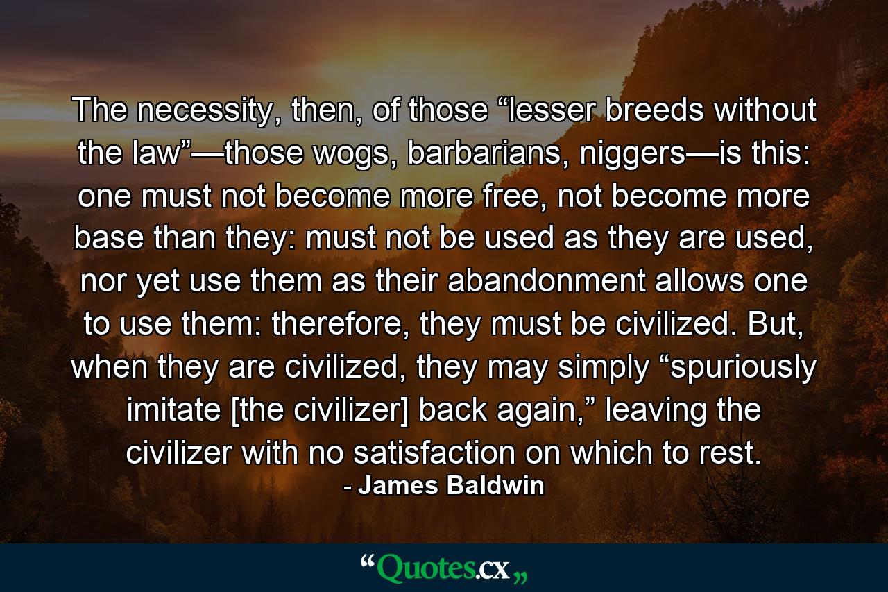 The necessity, then, of those “lesser breeds without the law”—those wogs, barbarians, niggers—is this: one must not become more free, not become more base than they: must not be used as they are used, nor yet use them as their abandonment allows one to use them: therefore, they must be civilized. But, when they are civilized, they may simply “spuriously imitate [the civilizer] back again,” leaving the civilizer with no satisfaction on which to rest. - Quote by James Baldwin