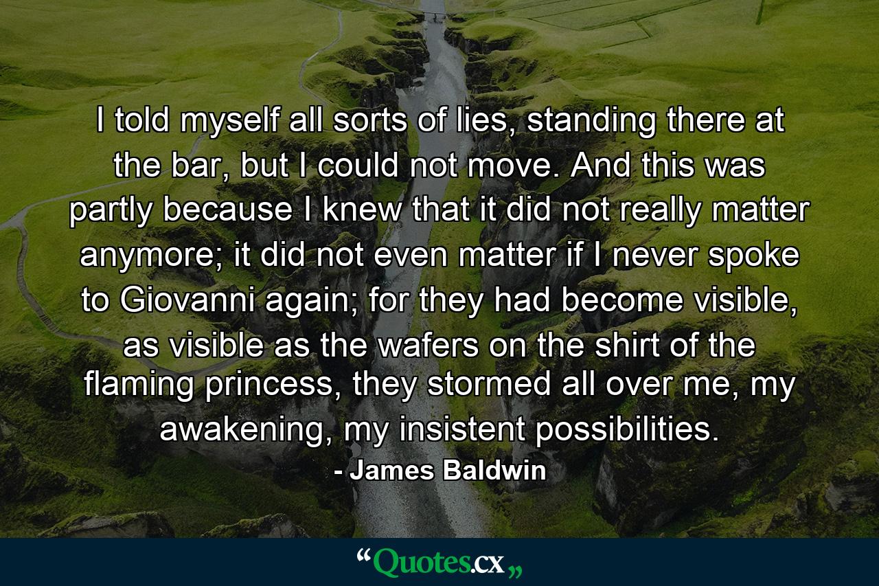 I told myself all sorts of lies, standing there at the bar, but I could not move. And this was partly because I knew that it did not really matter anymore; it did not even matter if I never spoke to Giovanni again; for they had become visible, as visible as the wafers on the shirt of the flaming princess, they stormed all over me, my awakening, my insistent possibilities. - Quote by James Baldwin