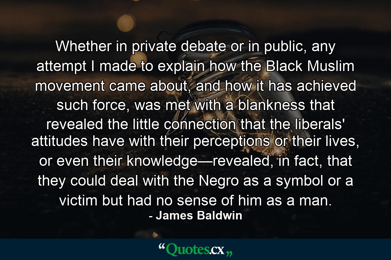 Whether in private debate or in public, any attempt I made to explain how the Black Muslim movement came about, and how it has achieved such force, was met with a blankness that revealed the little connection that the liberals' attitudes have with their perceptions or their lives, or even their knowledge—revealed, in fact, that they could deal with the Negro as a symbol or a victim but had no sense of him as a man. - Quote by James Baldwin