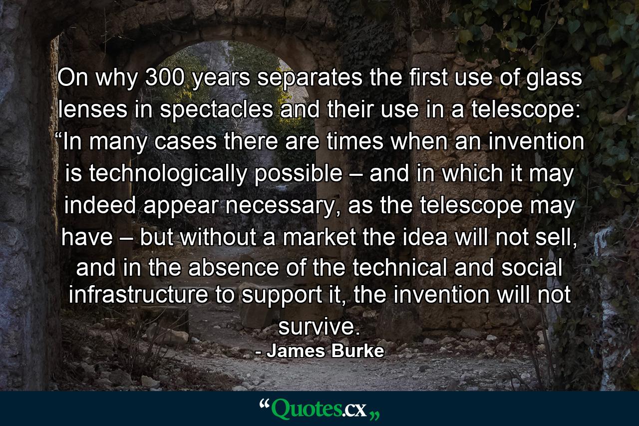 On why 300 years separates the first use of glass lenses in spectacles and their use in a telescope: “In many cases there are times when an invention is technologically possible – and in which it may indeed appear necessary, as the telescope may have – but without a market the idea will not sell, and in the absence of the technical and social infrastructure to support it, the invention will not survive. - Quote by James Burke