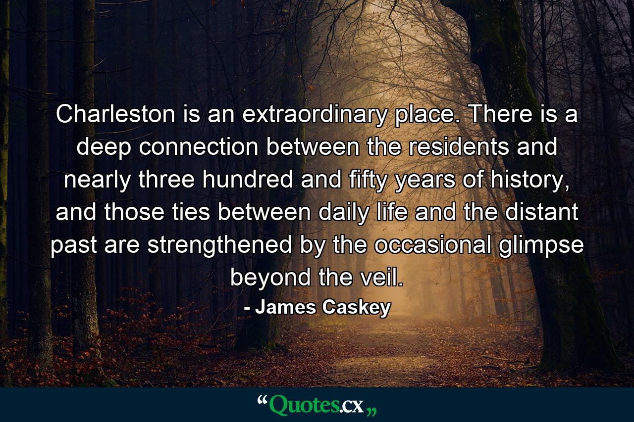 Charleston is an extraordinary place. There is a deep connection between the residents and nearly three hundred and fifty years of history, and those ties between daily life and the distant past are strengthened by the occasional glimpse beyond the veil. - Quote by James Caskey