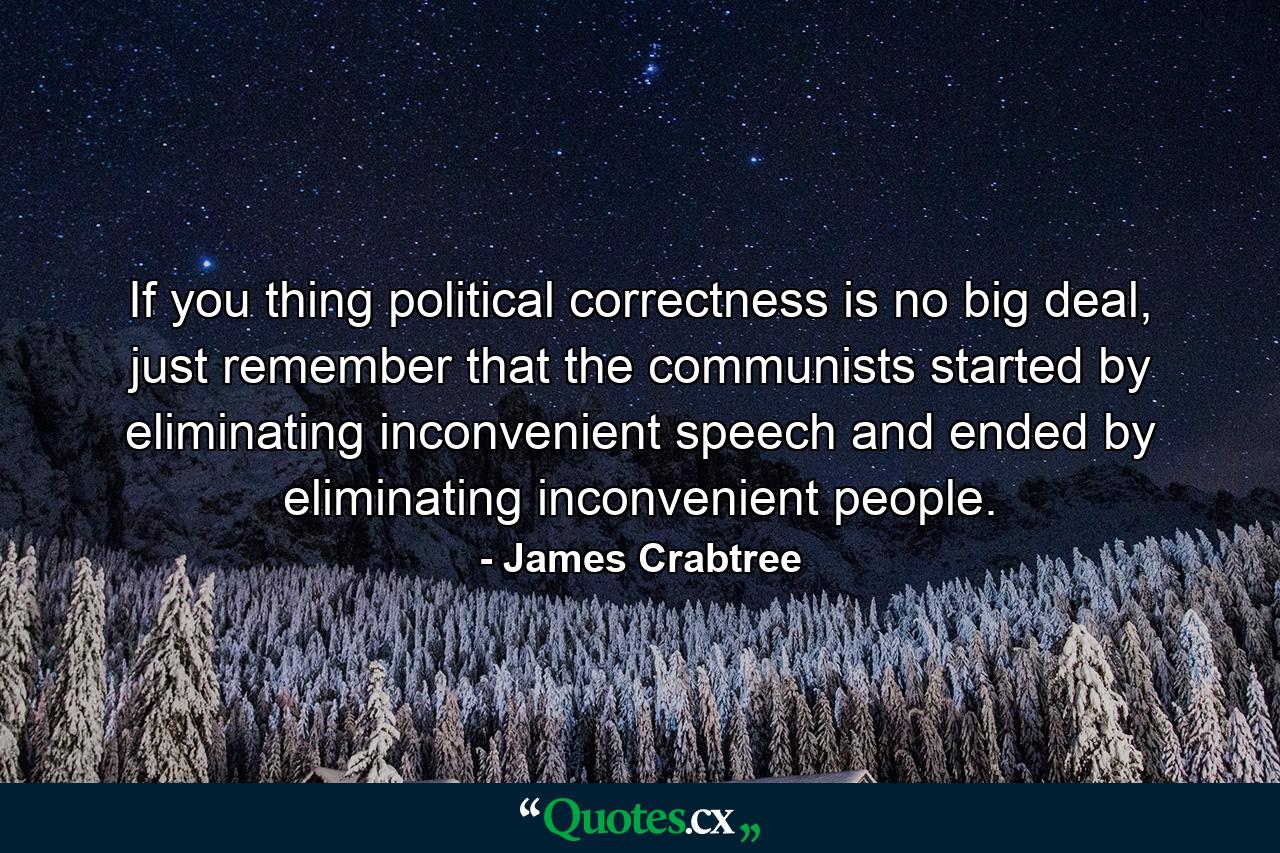 If you thing political correctness is no big deal, just remember that the communists started by eliminating inconvenient speech and ended by eliminating inconvenient people. - Quote by James Crabtree