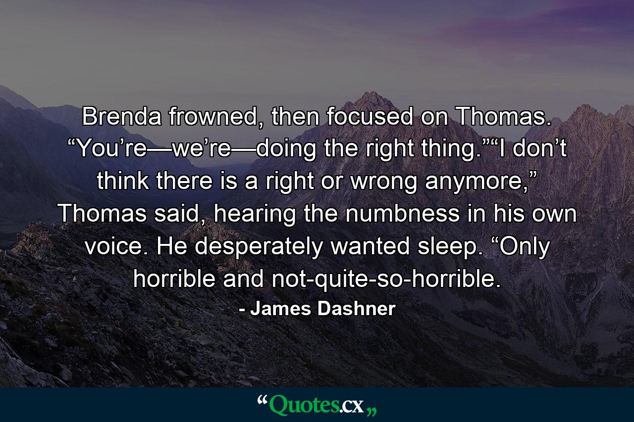 Brenda frowned, then focused on Thomas. “You’re—we’re—doing the right thing.”“I don’t think there is a right or wrong anymore,” Thomas said, hearing the numbness in his own voice. He desperately wanted sleep. “Only horrible and not-quite-so-horrible. - Quote by James Dashner