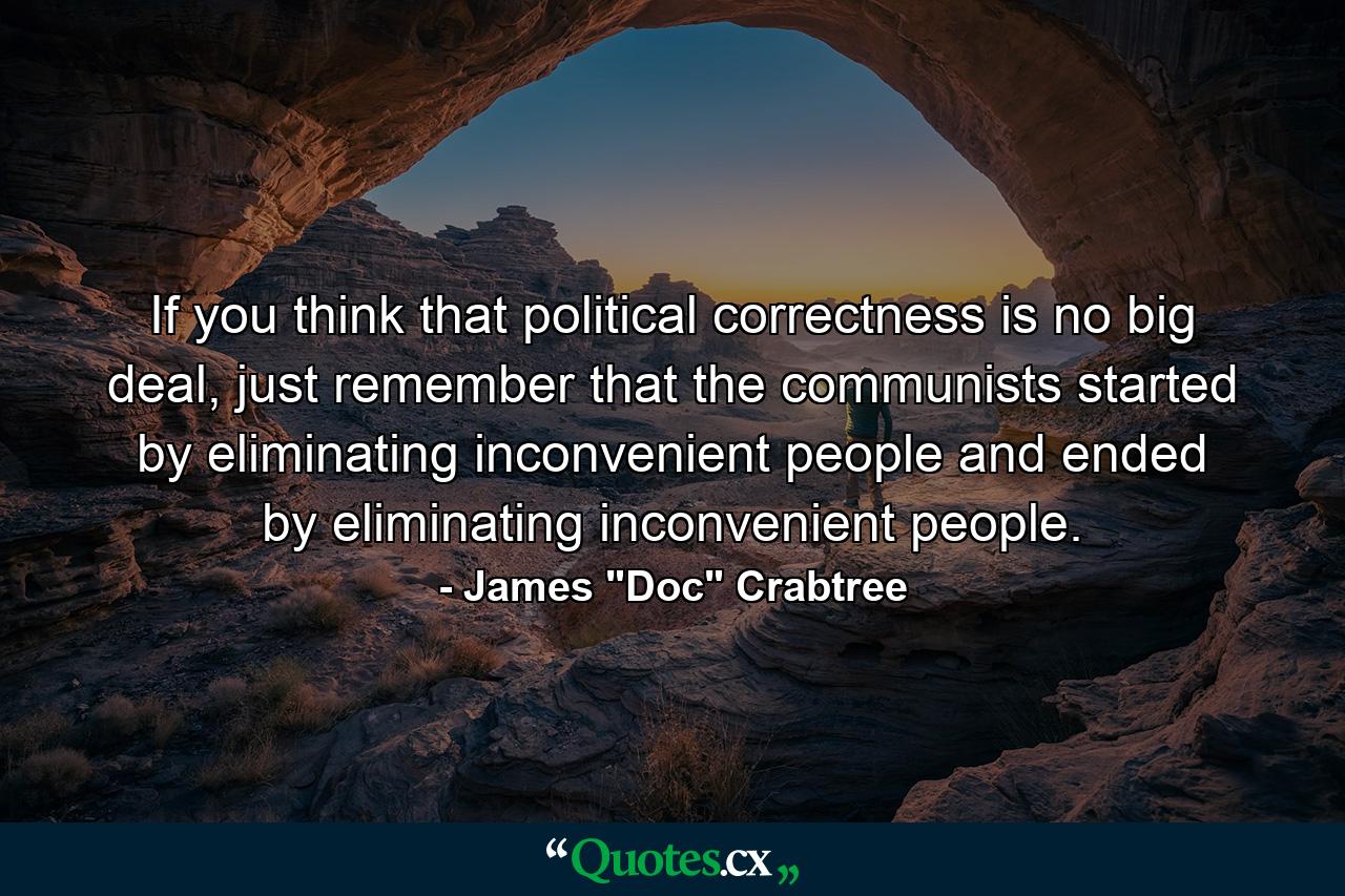 If you think that political correctness is no big deal, just remember that the communists started by eliminating inconvenient people and ended by eliminating inconvenient people. - Quote by James 