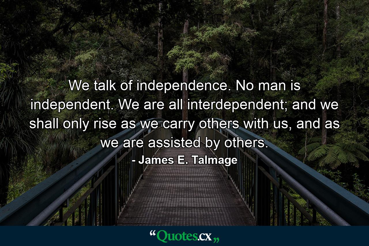 We talk of independence. No man is independent. We are all interdependent; and we shall only rise as we carry others with us, and as we are assisted by others. - Quote by James E. Talmage