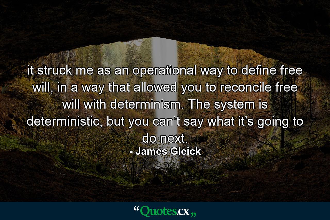 it struck me as an operational way to define free will, in a way that allowed you to reconcile free will with determinism. The system is deterministic, but you can’t say what it’s going to do next. - Quote by James Gleick