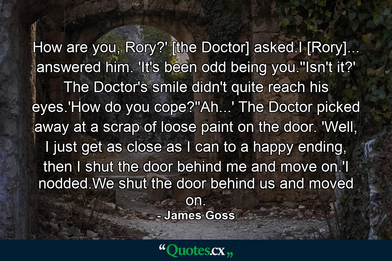 How are you, Rory?' [the Doctor] asked.I [Rory]... answered him. 'It's been odd being you.''Isn't it?' The Doctor's smile didn't quite reach his eyes.'How do you cope?''Ah...' The Doctor picked away at a scrap of loose paint on the door. 'Well, I just get as close as I can to a happy ending, then I shut the door behind me and move on.'I nodded.We shut the door behind us and moved on. - Quote by James Goss