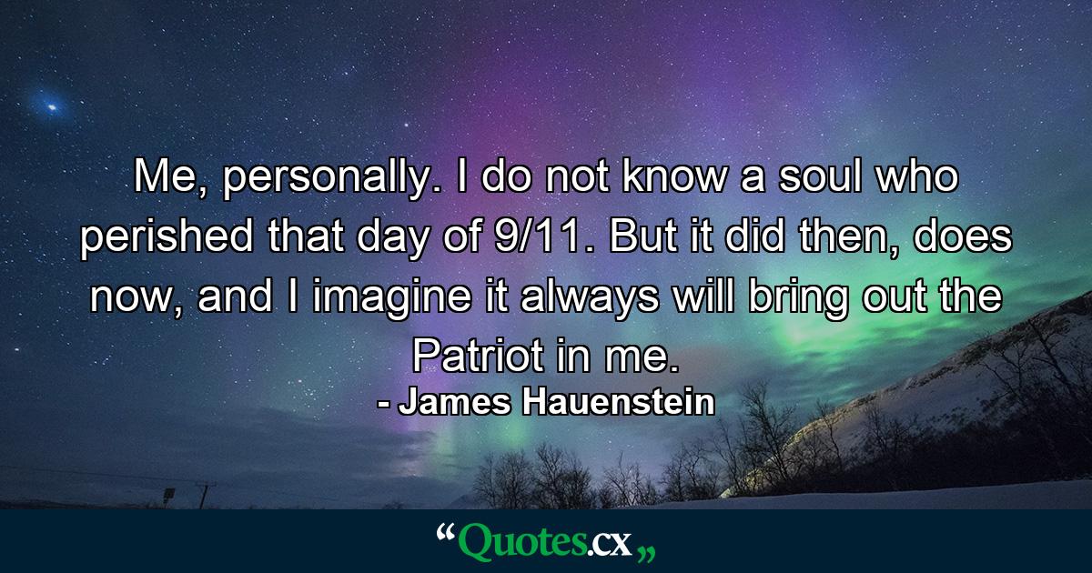 Me, personally. I do not know a soul who perished that day of 9/11. But it did then, does now, and I imagine it always will bring out the Patriot in me. - Quote by James Hauenstein