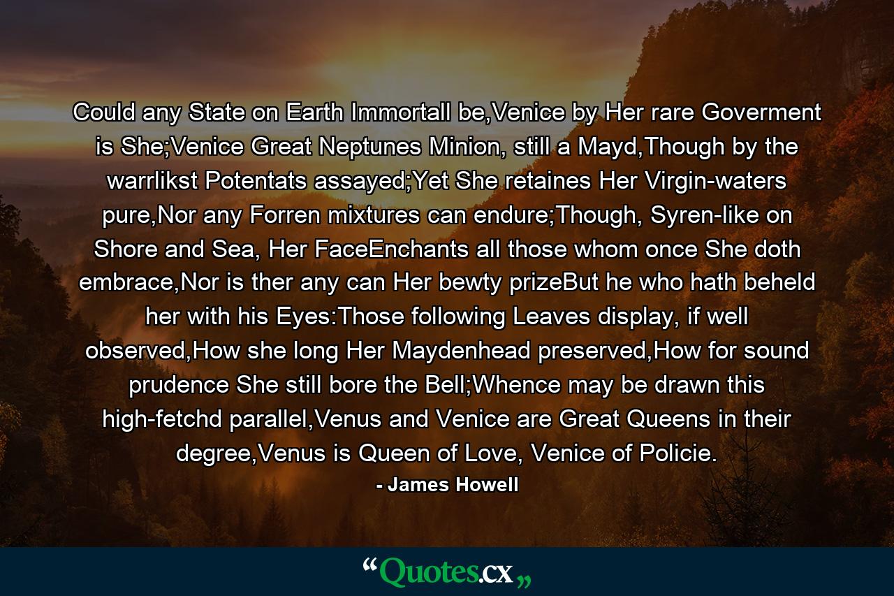 Could any State on Earth Immortall be,Venice by Her rare Goverment is She;Venice Great Neptunes Minion, still a Mayd,Though by the warrlikst Potentats assayed;Yet She retaines Her Virgin-waters pure,Nor any Forren mixtures can endure;Though, Syren-like on Shore and Sea, Her FaceEnchants all those whom once She doth embrace,Nor is ther any can Her bewty prizeBut he who hath beheld her with his Eyes:Those following Leaves display, if well observed,How she long Her Maydenhead preserved,How for sound prudence She still bore the Bell;Whence may be drawn this high-fetchd parallel,Venus and Venice are Great Queens in their degree,Venus is Queen of Love, Venice of Policie. - Quote by James Howell