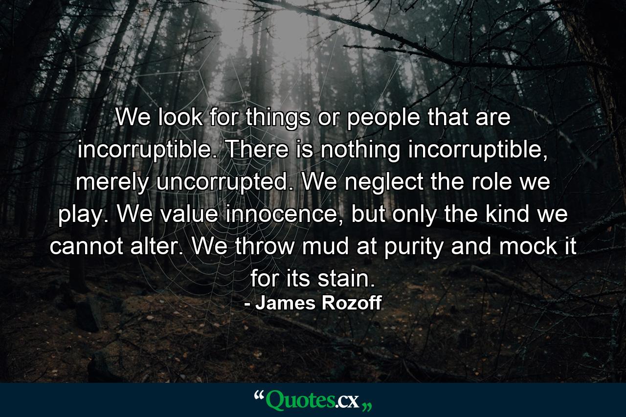 We look for things or people that are incorruptible. There is nothing incorruptible, merely uncorrupted. We neglect the role we play. We value innocence, but only the kind we cannot alter. We throw mud at purity and mock it for its stain. - Quote by James Rozoff