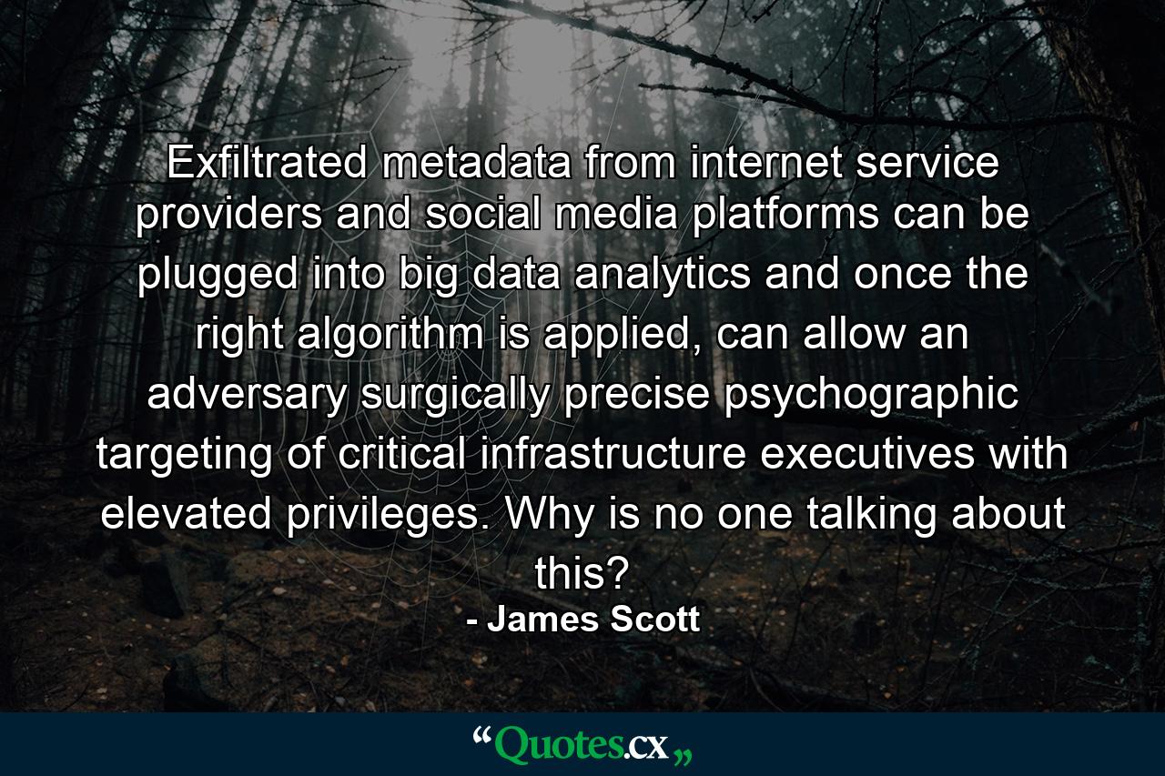 Exfiltrated metadata from internet service providers and social media platforms can be plugged into big data analytics and once the right algorithm is applied, can allow an adversary surgically precise psychographic targeting of critical infrastructure executives with elevated privileges. Why is no one talking about this? - Quote by James Scott