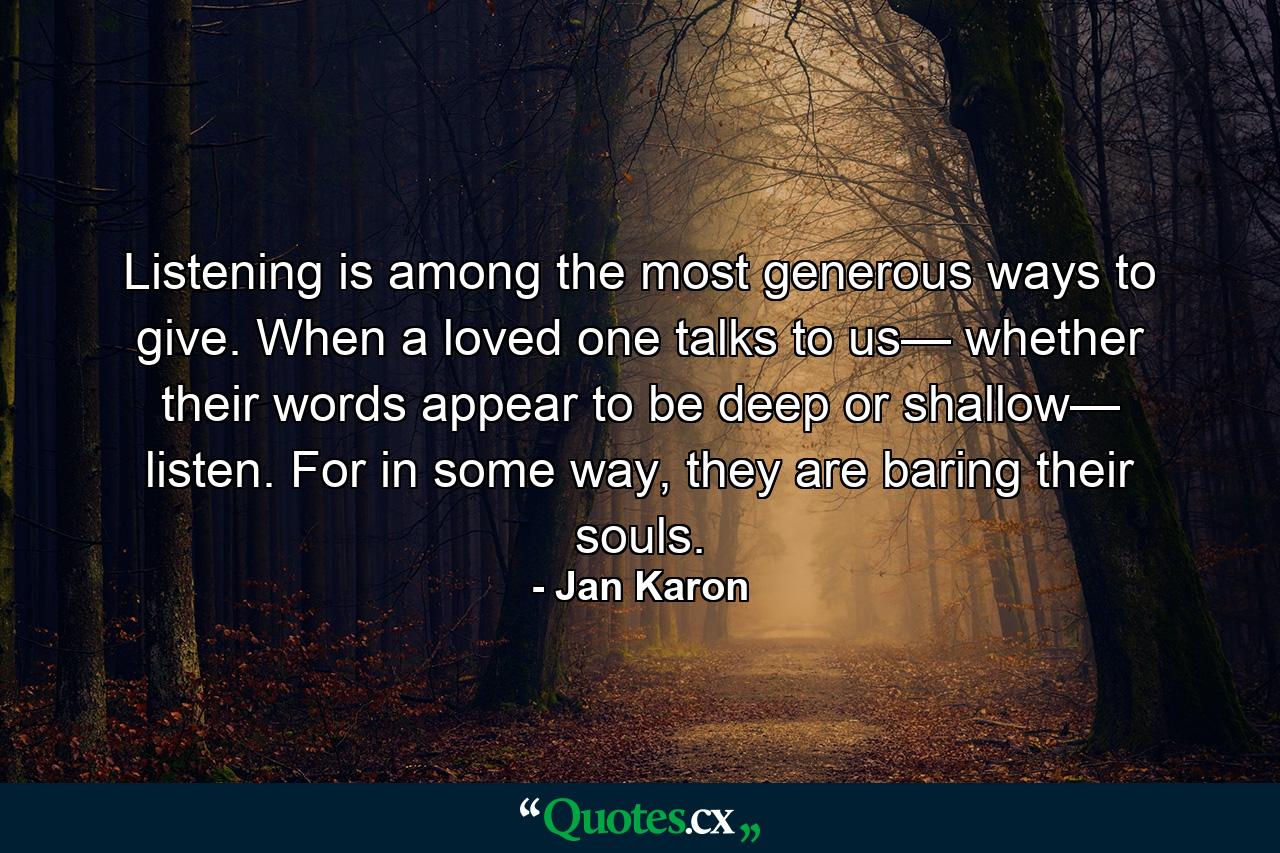 Listening is among the most generous ways to give. When a loved one talks to us— whether their words appear to be deep or shallow— listen. For in some way, they are baring their souls. - Quote by Jan Karon