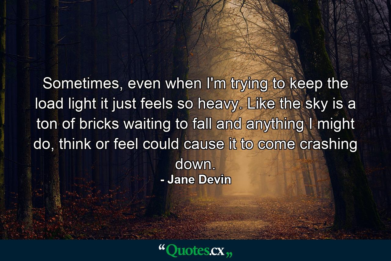 Sometimes, even when I'm trying to keep the load light it just feels so heavy. Like the sky is a ton of bricks waiting to fall and anything I might do, think or feel could cause it to come crashing down. - Quote by Jane Devin