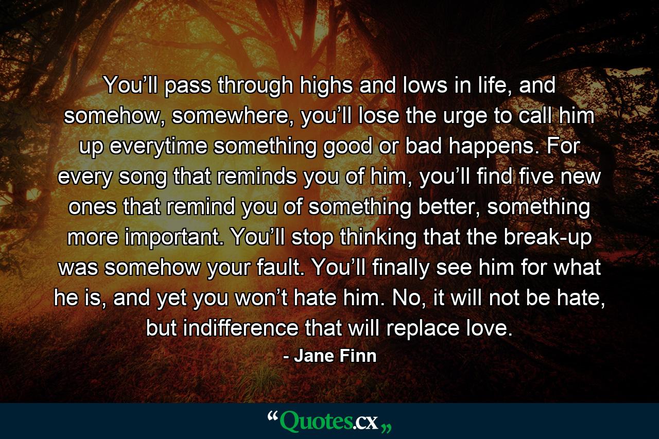 You’ll pass through highs and lows in life, and somehow, somewhere, you’ll lose the urge to call him up everytime something good or bad happens. For every song that reminds you of him, you’ll find five new ones that remind you of something better, something more important. You’ll stop thinking that the break-up was somehow your fault. You’ll finally see him for what he is, and yet you won’t hate him. No, it will not be hate, but indifference that will replace love. - Quote by Jane Finn