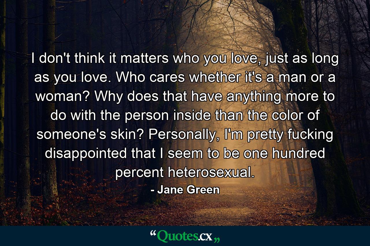 I don't think it matters who you love, just as long as you love. Who cares whether it's a man or a woman? Why does that have anything more to do with the person inside than the color of someone's skin? Personally, I'm pretty fucking disappointed that I seem to be one hundred percent heterosexual. - Quote by Jane Green