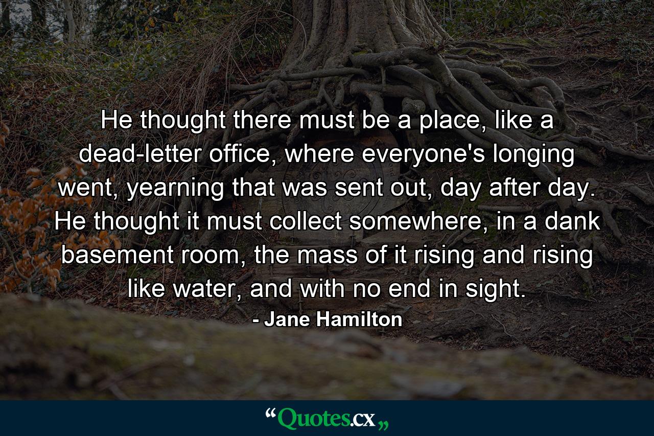 He thought there must be a place, like a dead-letter office, where everyone's longing went, yearning that was sent out, day after day. He thought it must collect somewhere, in a dank basement room, the mass of it rising and rising like water, and with no end in sight. - Quote by Jane Hamilton