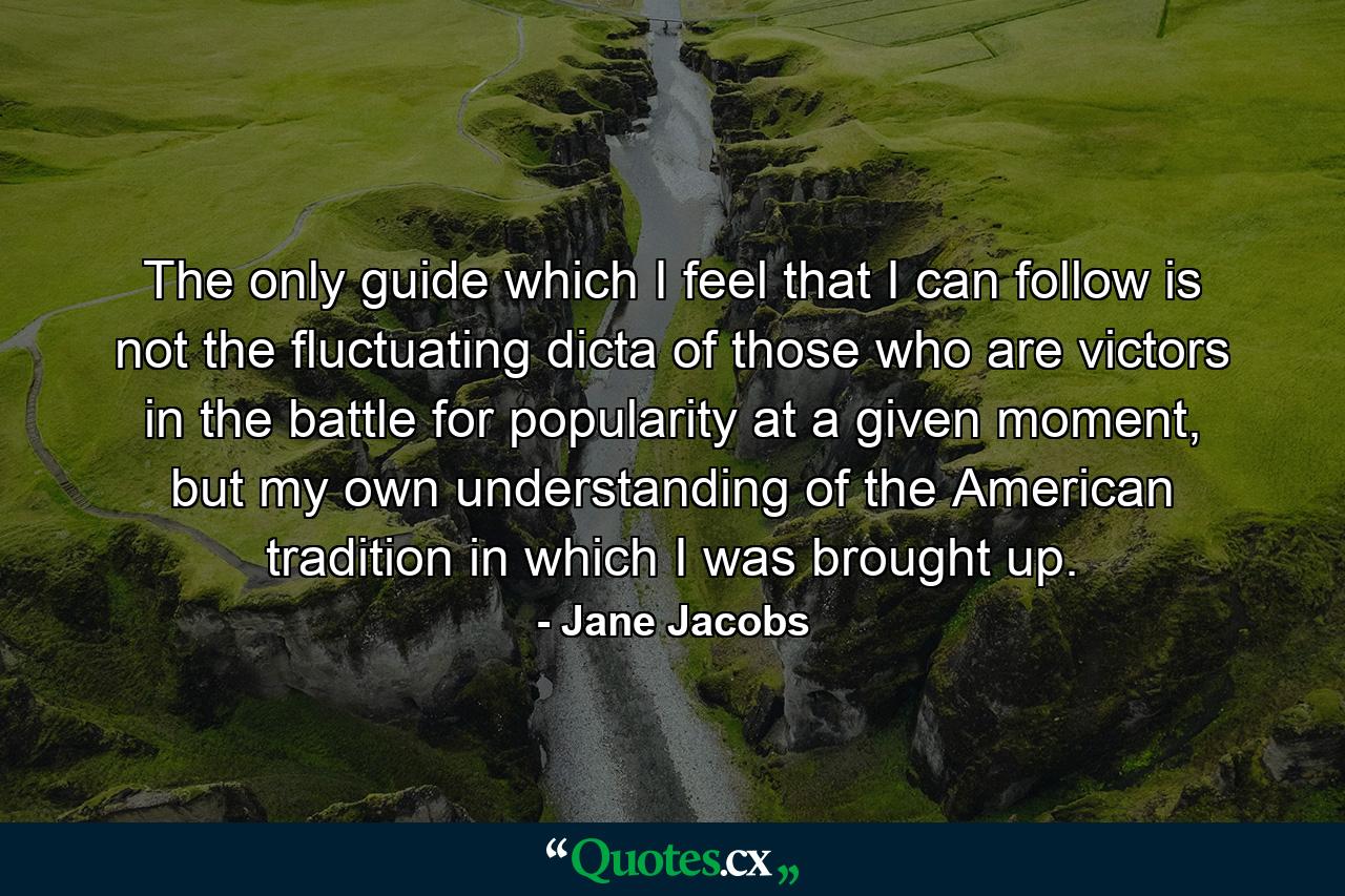 The only guide which I feel that I can follow is not the fluctuating dicta of those who are victors in the battle for popularity at a given moment, but my own understanding of the American tradition in which I was brought up. - Quote by Jane Jacobs