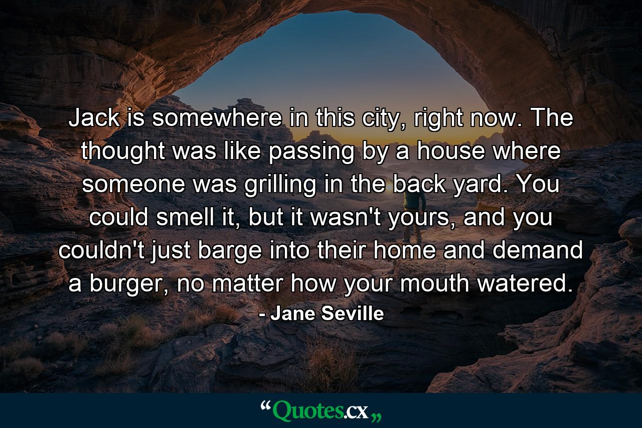 Jack is somewhere in this city, right now. The thought was like passing by a house where someone was grilling in the back yard. You could smell it, but it wasn't yours, and you couldn't just barge into their home and demand a burger, no matter how your mouth watered. - Quote by Jane Seville